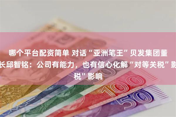 哪个平台配资简单 对话“亚洲笔王”贝发集团董事长邱智铭：公司有能力，也有信心化解“对等关税”影响