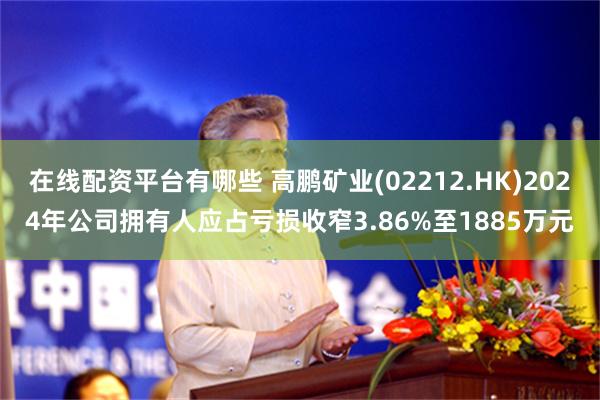在线配资平台有哪些 高鹏矿业(02212.HK)2024年公司拥有人应占亏损收窄3.86%至1885万元
