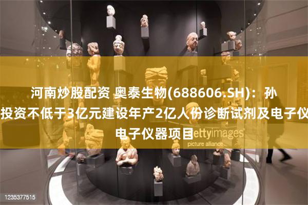 河南炒股配资 奥泰生物(688606.SH)：孙公司拟投资不低于3亿元建设年产2亿人份诊断试剂及电子仪器项目