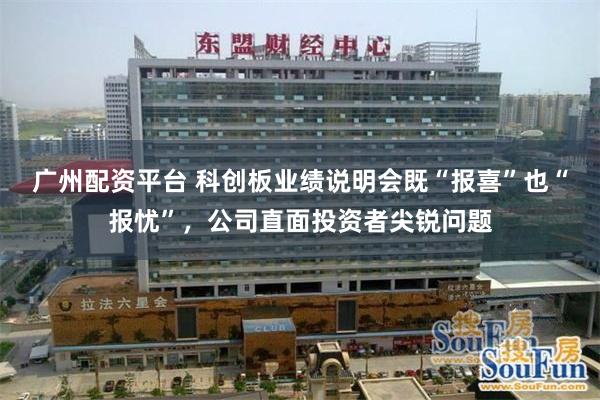 广州配资平台 科创板业绩说明会既“报喜”也“报忧”，公司直面投资者尖锐问题
