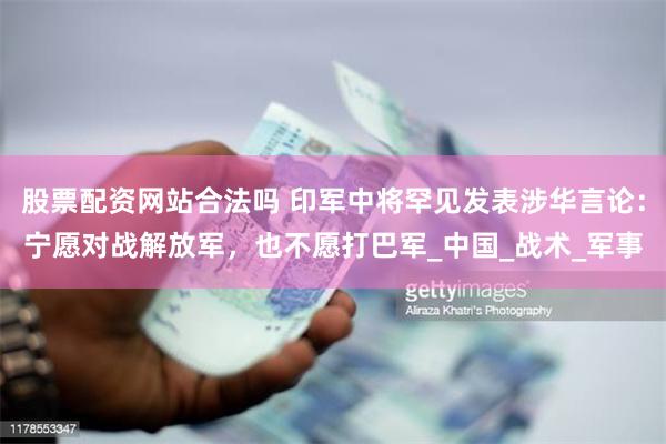 股票配资网站合法吗 印军中将罕见发表涉华言论：宁愿对战解放军，也不愿打巴军_中国_战术_军事