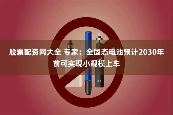 股票配资网大全 专家：全固态电池预计2030年前可实现小规模上车
