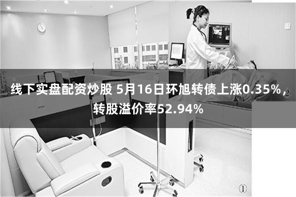 线下实盘配资炒股 5月16日环旭转债上涨0.35%，转股溢价率52.94%