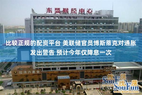比较正规的配资平台 美联储官员博斯蒂克对通胀发出警告 预计今年仅降息一次
