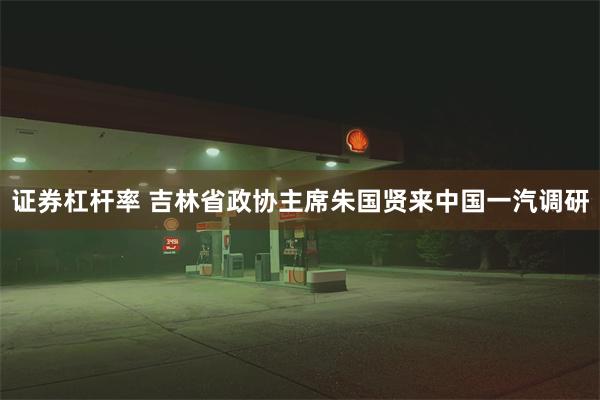证券杠杆率 吉林省政协主席朱国贤来中国一汽调研