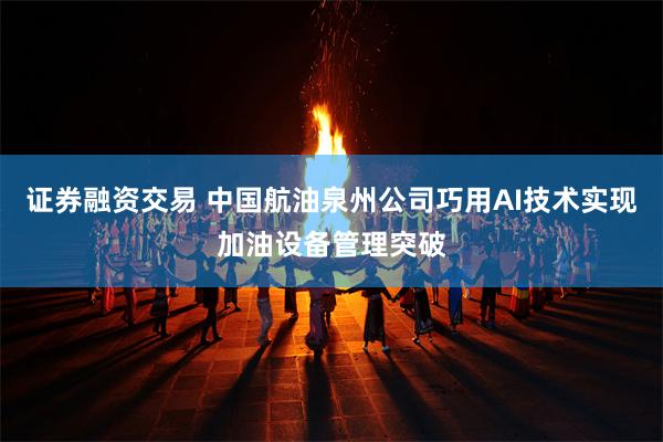 证券融资交易 中国航油泉州公司巧用AI技术实现加油设备管理突破