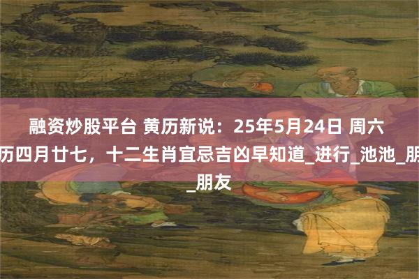 融资炒股平台 黄历新说：25年5月24日 周六 农历四月廿七，十二生肖宜忌吉凶早知道_进行_池池_朋友