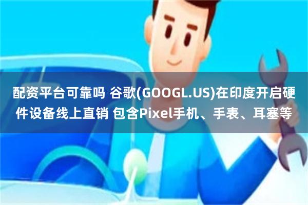 配资平台可靠吗 谷歌(GOOGL.US)在印度开启硬件设备线上直销 包含Pixel手机、手表、耳塞等