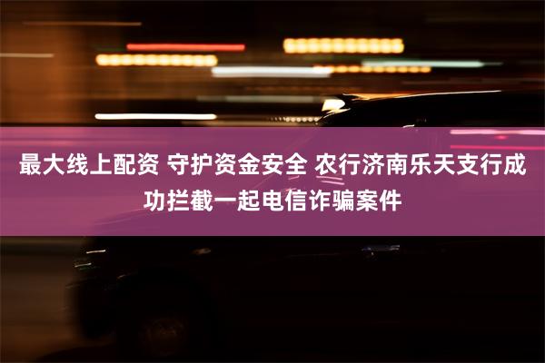 最大线上配资 守护资金安全 农行济南乐天支行成功拦截一起电信诈骗案件