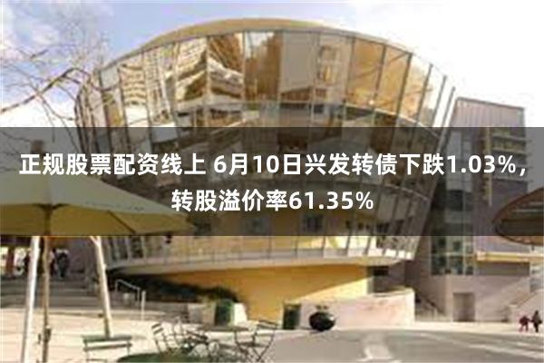 正规股票配资线上 6月10日兴发转债下跌1.03%，转股溢价率61.35%
