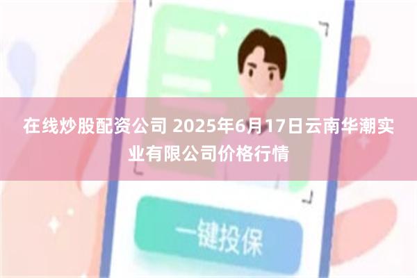 在线炒股配资公司 2025年6月17日云南华潮实业有限公司价格行情