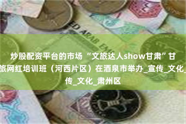炒股配资平台的市场 “文旅达人show甘肃”甘肃省文旅网红培训班（河西片区）在酒泉市举办_宣传_文化_肃州区