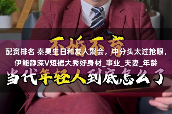 配资排名 秦昊生日和友人聚会，中分头太过抢眼，伊能静深V短裙大秀好身材_事业_夫妻_年龄