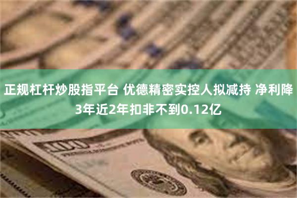 正规杠杆炒股指平台 优德精密实控人拟减持 净利降3年近2年扣非不到0.12亿