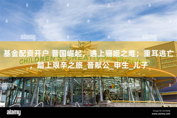 基金配资开户 晋国崛起，遇上骊姬之难；重耳逃亡，踏上艰辛之旅_晋献公_申生_儿子