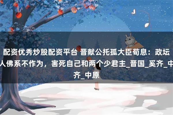 配资优秀炒股配资平台 晋献公托孤大臣荀息：政坛素人佛系不作为，害死自己和两个少君主_晋国_奚齐_中原
