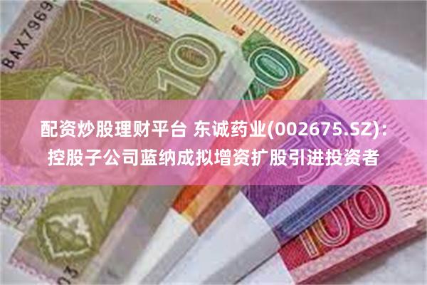 配资炒股理财平台 东诚药业(002675.SZ)：控股子公司蓝纳成拟增资扩股引进投资者