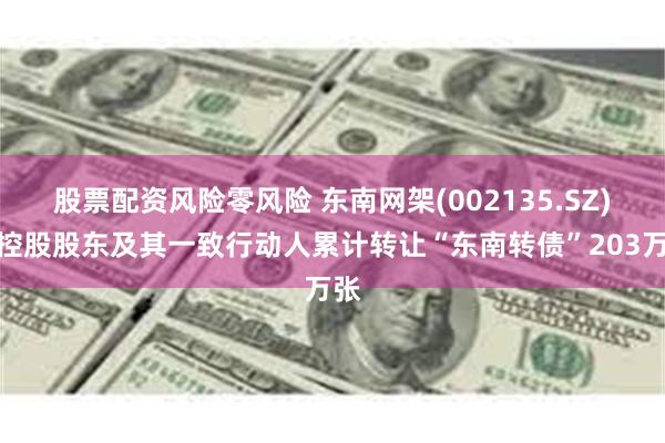 股票配资风险零风险 东南网架(002135.SZ)：控股股东及其一致行动人累计转让“东南转债”203万张