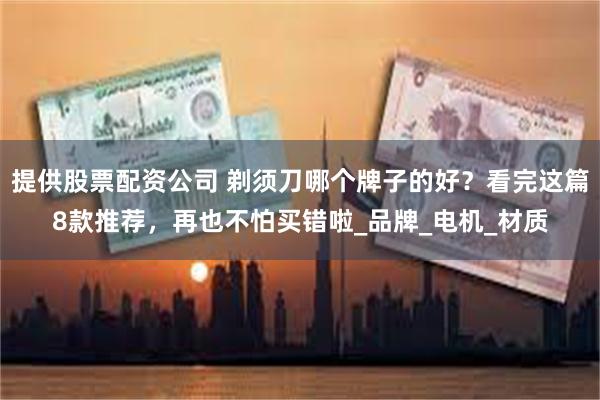 提供股票配资公司 剃须刀哪个牌子的好？看完这篇8款推荐，再也不怕买错啦_品牌_电机_材质