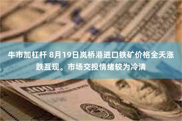 牛市加杠杆 8月19日岚桥港进口铁矿价格全天涨跌互现。市场交投情绪较为冷清