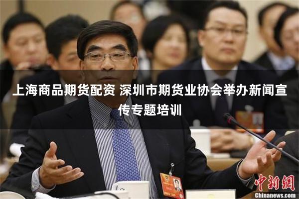 上海商品期货配资 深圳市期货业协会举办新闻宣传专题培训
