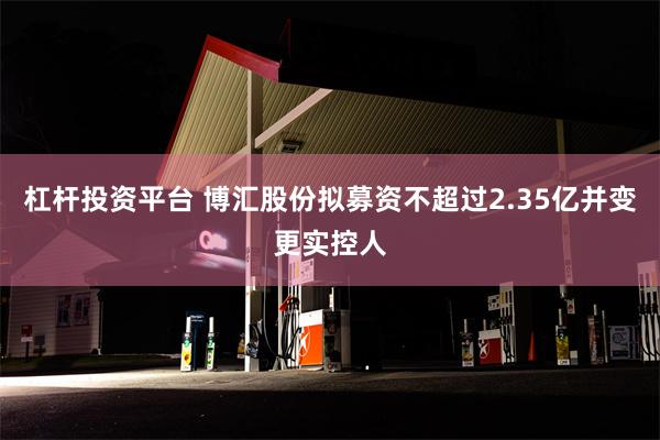 杠杆投资平台 博汇股份拟募资不超过2.35亿并变更实控人