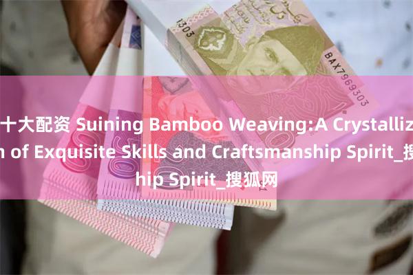 十大配资 Suining Bamboo Weaving:A Crystallization of Exquisite Skills and Craftsmanship Spirit_搜狐网