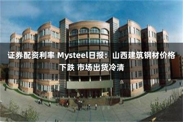 证券配资利率 Mysteel日报：山西建筑钢材价格下跌 市场出货冷清