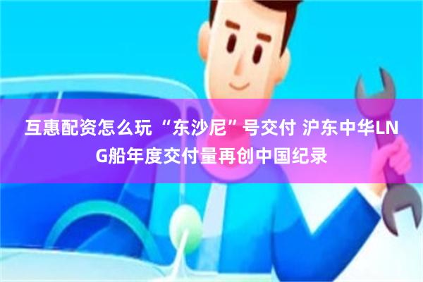 互惠配资怎么玩 “东沙尼”号交付 沪东中华LNG船年度交付量再创中国纪录
